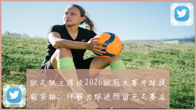 欧足联主席谈2026欧冠决赛开球提前安排:详解为球迷预留充足赛后回味时间的三大考量