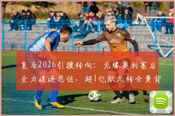 皇马2026引援转向：无缘奥利塞后全力追逐恩佐，超1亿欧元转会费背后的战略解析