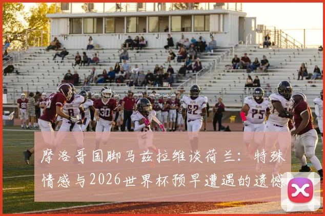 摩洛哥国脚马兹拉维谈荷兰:特殊情感与2026世界杯预早遭遇的遗憾