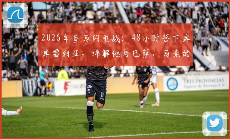 2026年皇马闪电战：48小时签下库库雷利亚，详解他与巴萨、马竞的昔日绯闻及转会内幕