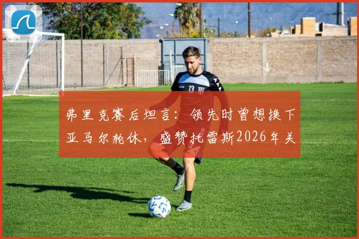 弗里克赛后坦言：领先时曾想换下亚马尔轮休，盛赞托雷斯2026年关键表现获全队认可