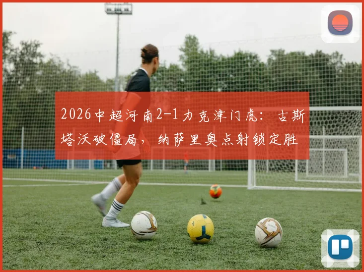2026中超河南2-1力克津门虎：古斯塔沃破僵局，纳萨里奥点射锁定胜局，附全场关键镜头回顾