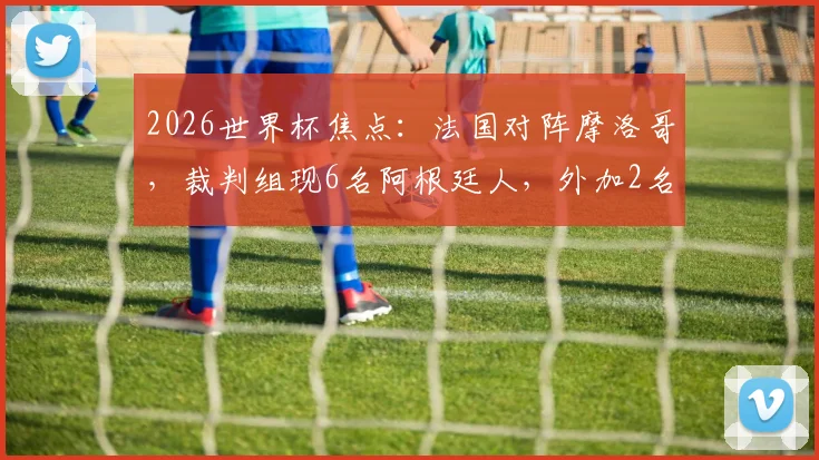 2026世界杯焦点:法国对阵摩洛哥,裁判组现6名阿根廷人,外加2名VAR候补引热议