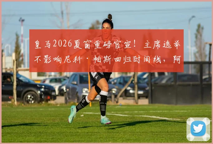皇马2026夏窗重磅官宣！主席选举不影响尼科·帕斯回归时间线，阿斯报披露具体计划