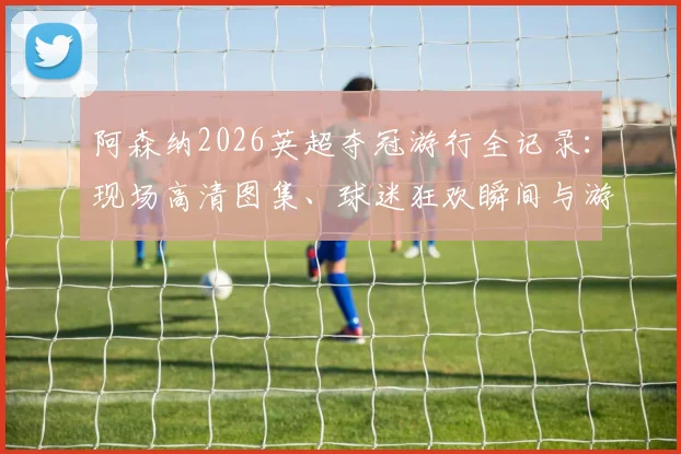 阿森纳2026英超夺冠游行全记录：现场高清图集、球迷狂欢瞬间与游行路线深度解读