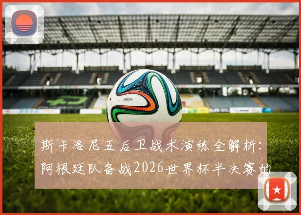 斯卡洛尼五后卫战术演练全解析:阿根廷队备战2026世界杯半决赛的阵容选择与战术考量