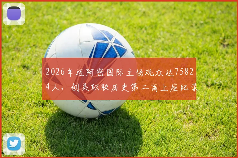 2026年迈阿密国际主场观众达75824人,创美职联历史第二高上座纪录深度解读