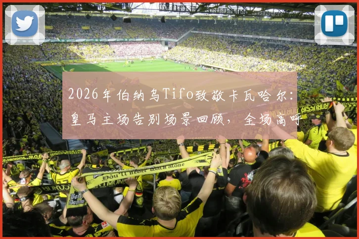2026年伯纳乌Tifo致敬卡瓦哈尔：皇马主场告别场景回顾，全场高呼传奇名字难说再见