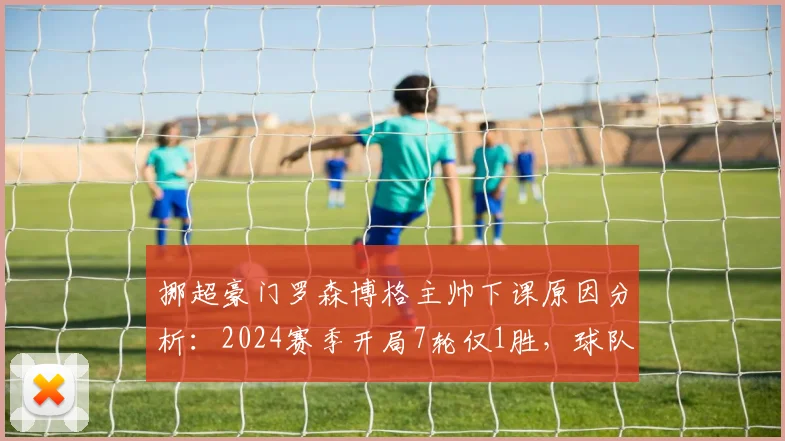 挪超豪门罗森博格主帅下课原因分析：2024赛季开局7轮仅1胜，球队陷入历史性低迷