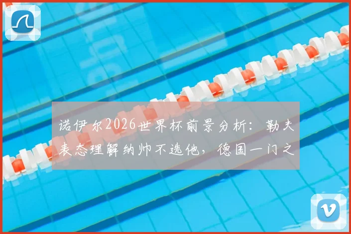 诺伊尔2026世界杯前景分析:勒夫表态理解纳帅不选他,德国一门之争愈演愈烈