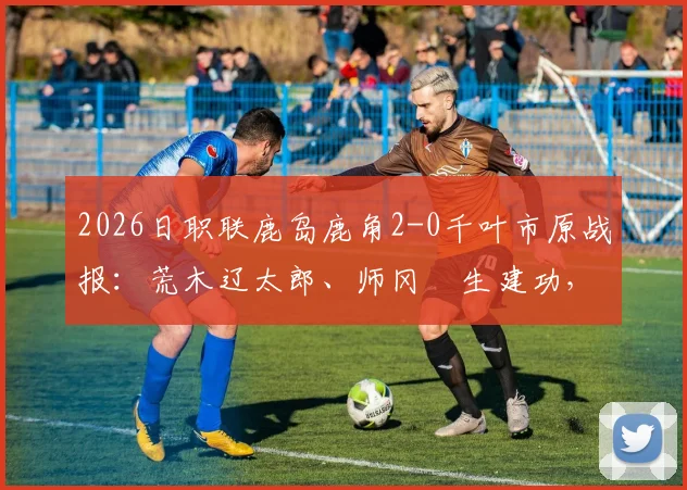 2026日职联鹿岛鹿角2-0千叶市原战报：荒木辽太郎、师冈柊生建功，附两队交锋历史与最新积分榜分析