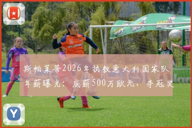 斯帕莱蒂2026年执教意大利国家队年薪曝光:底薪500万欧元,夺冠奖金另算,合同细节解读