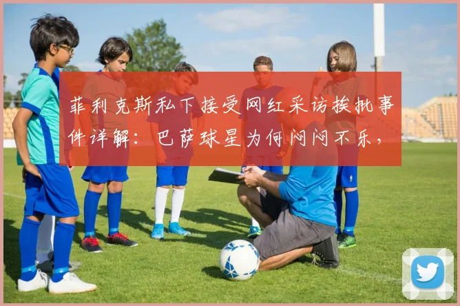 菲利克斯私下接受网红采访挨批事件详解：巴萨球星为何闷闷不乐，2026年职业形象面临考验