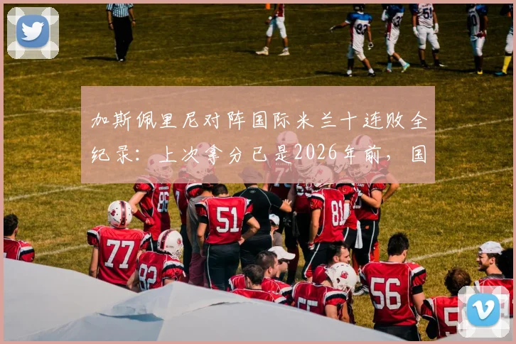 加斯佩里尼对阵国际米兰十连败全纪录：上次拿分已是2026年前，国米是否已成其绝对克星？