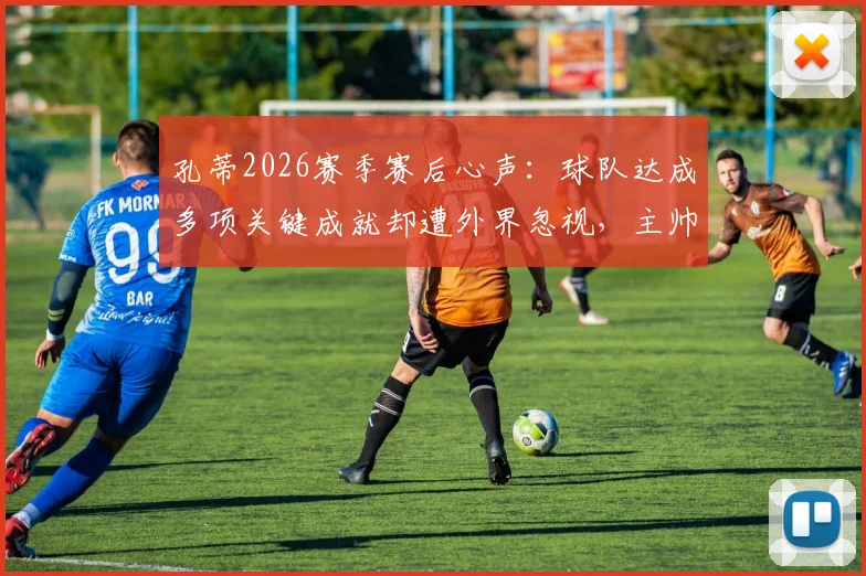 孔蒂2026赛季赛后心声:球队达成多项关键成就却遭外界忽视,主帅深度剖析幕后实情