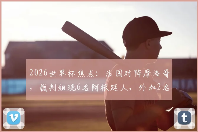 2026世界杯焦点：法国对阵摩洛哥，裁判组现6名阿根廷人，外加2名VAR候补引热议