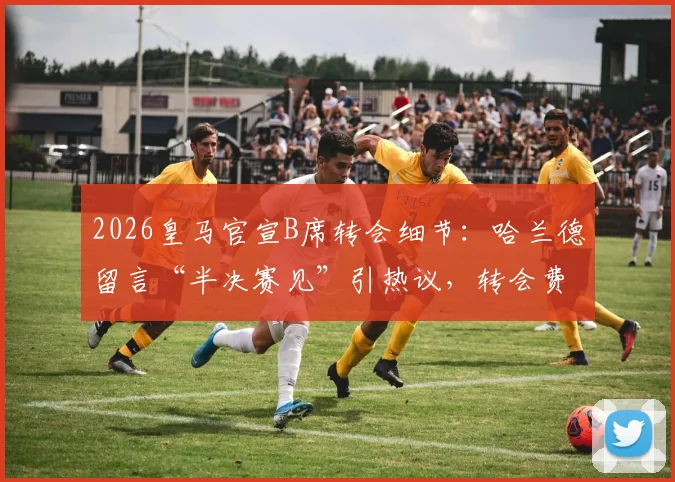 2026皇马官宣B席转会细节:哈兰德留言“半决赛见”引热议,转会费与新阵容分析