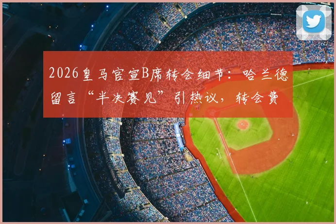 2026皇马官宣B席转会细节:哈兰德留言“半决赛见”引热议,转会费与新阵容分析