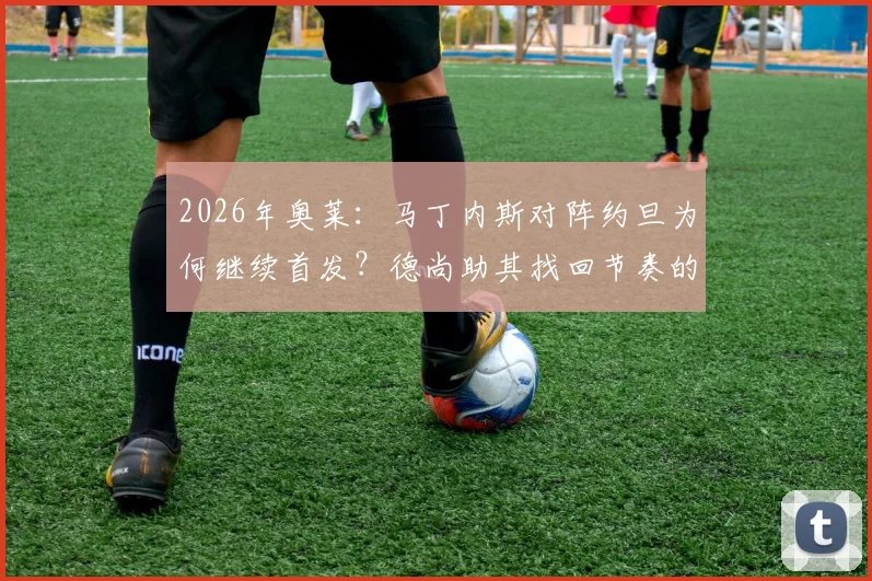 2026年奥莱:马丁内斯对阵约旦为何继续首发?德尚助其找回节奏的战术考量解析